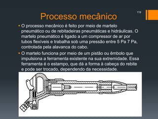 Processo mecânico
 O processo mecânico é feito por meio de martelo
pneumático ou de rebitadeiras pneumáticas e hidráulicas. O
martelo pneumático é ligado a um compressor de ar por
tubos flexíveis e trabalha sob uma pressão entre 5 Pa 7 Pa,
controlada pela alavanca do cabo.
 O martelo funciona por meio de um pistão ou êmbolo que
impulsiona a ferramenta existente na sua extremidade. Essa
ferramenta é o estampo, que dá a forma à cabeça do rebite
e pode ser trocado, dependendo da necessidade.
119
 