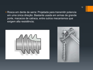  Rosca em dente de serra: Projetada para transmitir potencia
em uma única direção. Bastante usada em armas de grande
porte, macacos de catraca, entre outros mecanismos que
exigem alta resistência;
12
 