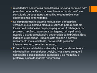  A rebitadeira pneumática ou hidráulica funciona por meio de
pressão contínua. Essa máquina tem a forma de um C e é
constituída de duas garras, uma fixa e outra móvel com
estampos nas extremidades.
 Se compararmos o sistema manual com o mecânico,
veremos que o sistema manual é utilizado para rebitar em
locais de difícil acesso ou peças pequenas. A rebitagem por
processo mecânico apresenta vantagens, principalmente
quando é usada a rebitadeira pneumática ou hidráulica. Essa
máquina é silenciosa, trabalha com rapidez e permite
rebitamento mais resistente, pois o rebite preenche
totalmente o furo, sem deixar espaço.
 Entretanto, as rebitadeiras são máquinas grandes e fixas e
não trabalham em qualquer posição. Nos casos em que é
necessário o deslocamento da pessoa e da máquina, é
preferível o uso do martelo pneumático.
120
 