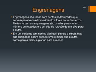 Engrenagens
 Engrenagens são rodas com dentes padronizados que
servem para transmitir movimento e força entre dois eixos.
Muitas vezes, as engrenagens são usadas para variar o
número de rotações e o sentido da rotação de um eixo para
o outro.
 Em um conjunto tem nomes distintos, pinhão e coroa, elas
são chamadas assim quando uma é maior que a outra,
coroa para a maior e pinhão para a menor.
122
 