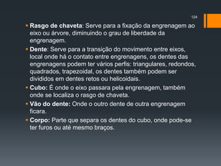  Rasgo de chaveta: Serve para a fixação da engrenagem ao
eixo ou árvore, diminuindo o grau de liberdade da
engrenagem.
 Dente: Serve para a transição do movimento entre eixos,
local onde há o contato entre engrenagens, os dentes das
engrenagens podem ter vários perfis: triangulares, redondos,
quadrados, trapezoidal, os dentes também podem ser
divididos em dentes retos ou helicoidais.
 Cubo: É onde o eixo passara pela engrenagem, também
onde se localiza o rasgo de chaveta.
 Vão do dente: Onde o outro dente de outra engrenagem
ficara.
 Corpo: Parte que separa os dentes do cubo, onde pode-se
ter furos ou até mesmo braços.
124
 
