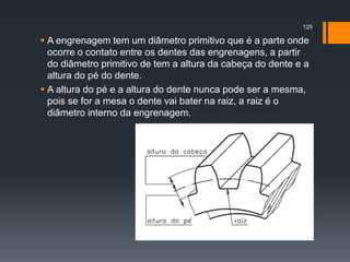  A engrenagem tem um diâmetro primitivo que é a parte onde
ocorre o contato entre os dentes das engrenagens, a partir
do diâmetro primitivo de tem a altura da cabeça do dente e a
altura do pé do dente.
 A altura do pé e a altura do dente nunca pode ser a mesma,
pois se for a mesa o dente vai bater na raiz, a raiz é o
diâmetro interno da engrenagem.
125
 