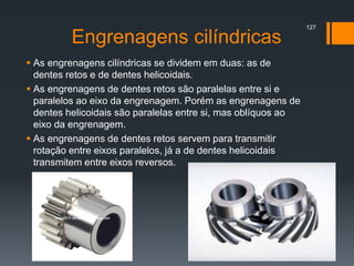 Engrenagens cilíndricas
 As engrenagens cilíndricas se dividem em duas: as de
dentes retos e de dentes helicoidais.
 As engrenagens de dentes retos são paralelas entre si e
paralelos ao eixo da engrenagem. Porém as engrenagens de
dentes helicoidais são paralelas entre si, mas oblíquos ao
eixo da engrenagem.
 As engrenagens de dentes retos servem para transmitir
rotação entre eixos paralelos, já a de dentes helicoidais
transmitem entre eixos reversos.
127
 