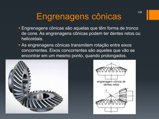 Engrenagens cônicas
 Engrenagens cônicas são aquelas que têm forma de tronco
de cone. As engrenagens cônicas podem ter dentes retos ou
helicoidais.
 As engrenagens cônicas transmitem rotação entre eixos
concorrentes. Eixos concorrentes são aqueles que vão se
encontrar em um mesmo ponto, quando prolongados.
128
 