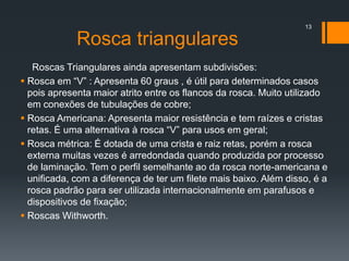 Rosca triangulares
Roscas Triangulares ainda apresentam subdivisões:
 Rosca em “V” : Apresenta 60 graus , é útil para determinados casos
pois apresenta maior atrito entre os flancos da rosca. Muito utilizado
em conexões de tubulações de cobre;
 Rosca Americana: Apresenta maior resistência e tem raízes e cristas
retas. É uma alternativa à rosca “V” para usos em geral;
 Rosca métrica: É dotada de uma crista e raiz retas, porém a rosca
externa muitas vezes é arredondada quando produzida por processo
de laminação. Tem o perfil semelhante ao da rosca norte-americana e
unificada, com a diferença de ter um filete mais baixo. Além disso, é a
rosca padrão para ser utilizada internacionalmente em parafusos e
dispositivos de fixação;
 Roscas Withworth.
13
 