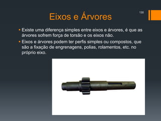 Eixos e Árvores
 Existe uma diferença simples entre eixos e árvores, é que as
árvores sofrem força de torsão e os eixos não.
 Eixos e árvores podem ter perfis simples ou compostos, que
são a fixação de engrenagens, polias, rolamentos, etc. no
próprio eixo.
130
 