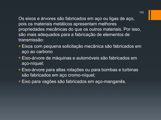 Os eixos e árvores são fabricados em aço ou ligas de aço,
pois os materiais metálicos apresentam melhores
propriedades mecânicas do que os outros materiais. Por isso,
são mais adequados para a fabricação de elementos de
transmissão:
 Eixos com pequena solicitação mecânica são fabricados em
aço ao carbono
 Eixo-árvore de máquinas e automóveis são fabricados em
aço-níquel;
 Eixo-árvore para altas rotações ou para bombas e turbinas
são fabricados em aço cromo-níquel;
 Eixo para vagões são fabricados em aço-manganês.
132
 