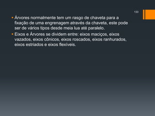  Árvores normalmente tem um rasgo de chaveta para a
fixação de uma engrenagem através da chaveta, este pode
ser de vários tipos desde meia lua até paralelo.
 Eixos e Árvores se dividem entre: eixos maciços, eixos
vazados, eixos cônicos, eixos roscados, eixos ranhurados,
eixos estriados e eixos flexíveis.
133
 