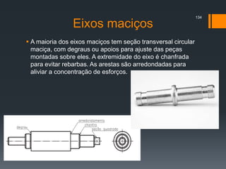Eixos maciços
 A maioria dos eixos maciços tem seção transversal circular
maciça, com degraus ou apoios para ajuste das peças
montadas sobre eles. A extremidade do eixo é chanfrada
para evitar rebarbas. As arestas são arredondadas para
aliviar a concentração de esforços.
134
 