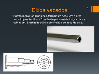 Eixos vazados
 Normalmente, as máquinas-ferramenta possuem o eixo
vazado para facilitar a fixação de peças mais longas para a
usinagem. É utilizado para a diminuição do peso do eixo.
135
 
