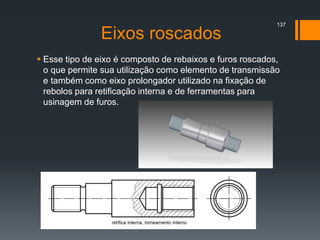 Eixos roscados
 Esse tipo de eixo é composto de rebaixos e furos roscados,
o que permite sua utilização como elemento de transmissão
e também como eixo prolongador utilizado na fixação de
rebolos para retificação interna e de ferramentas para
usinagem de furos.
137
 