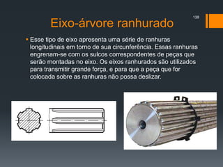 Eixo-árvore ranhurado
 Esse tipo de eixo apresenta uma série de ranhuras
longitudinais em torno de sua circunferência. Essas ranhuras
engrenam-se com os sulcos correspondentes de peças que
serão montadas no eixo. Os eixos ranhurados são utilizados
para transmitir grande força, e para que a peça que for
colocada sobre as ranhuras não possa deslizar.
138
 