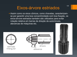 Eixos-árvore estriados
 Assim como os eixos cônicos, como chavetas, caracterizam-
se por garantir uma boa concentricidade com boa fixação, os
eixos-árvore estriados também são utilizados para evitar
rotação relativa em barras de direção de automóveis,
alavancas de máquinas etc.
139
 
