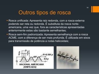 Outros tipos de rosca
 Rosca unificada: Apresenta raiz redonda, com a rosca externa
podendo ser reta ou redonda. É substituta da rosca norte-
americana, uma vez que, fora as características apresentadas
anteriormente estas são bastante semelhantes;
 Rosca sem-fim padronizada: Apresenta semelhança com a rosca
ACME, com a diferença de ser mais profunda. É utilizada em eixos
para transmissão de potência a rodas helicoidais;
14
 