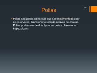 Polias
 Polias são peças cilíndricas que são movimentadas por
eixos-árvores, Transferindo rotação através de coreias.
Polias podem ser de dois tipos: as polias planas e as
trapezoidais.
141
 