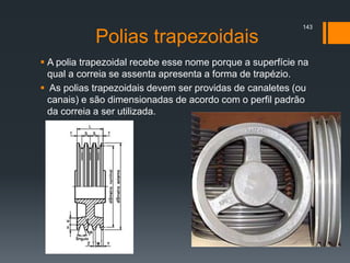 Polias trapezoidais
 A polia trapezoidal recebe esse nome porque a superfície na
qual a correia se assenta apresenta a forma de trapézio.
 As polias trapezoidais devem ser providas de canaletes (ou
canais) e são dimensionadas de acordo com o perfil padrão
da correia a ser utilizada.
143
 