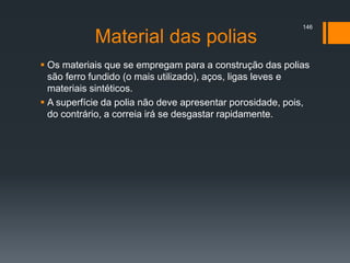 Material das polias
 Os materiais que se empregam para a construção das polias
são ferro fundido (o mais utilizado), aços, ligas leves e
materiais sintéticos.
 A superfície da polia não deve apresentar porosidade, pois,
do contrário, a correia irá se desgastar rapidamente.
146
 