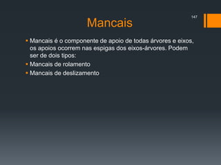 Mancais
 Mancais é o componente de apoio de todas árvores e eixos,
os apoios ocorrem nas espigas dos eixos-árvores. Podem
ser de dois tipos:
 Mancais de rolamento
 Mancais de deslizamento
147
 