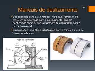 Mancais de deslizamento
 São mancais para baixa rotação, visto que sofrem muito
atrito em comparação com o de rolamento, são ais
conhecidos como buchas e também se confundem com a
caixa do mancal.
 É necessário uma ótima lubrificação para diminuir o atrito do
eixo com a bucha.
148
 