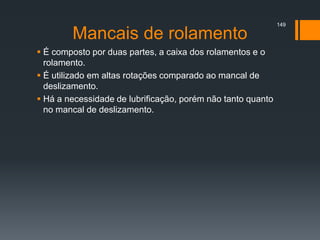 Mancais de rolamento
 É composto por duas partes, a caixa dos rolamentos e o
rolamento.
 É utilizado em altas rotações comparado ao mancal de
deslizamento.
 Há a necessidade de lubrificação, porém não tanto quanto
no mancal de deslizamento.
149
 