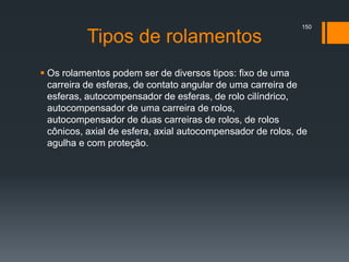 Tipos de rolamentos
 Os rolamentos podem ser de diversos tipos: fixo de uma
carreira de esferas, de contato angular de uma carreira de
esferas, autocompensador de esferas, de rolo cilíndrico,
autocompensador de uma carreira de rolos,
autocompensador de duas carreiras de rolos, de rolos
cônicos, axial de esfera, axial autocompensador de rolos, de
agulha e com proteção.
150
 