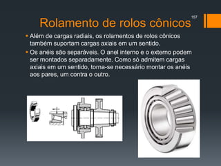 Rolamento de rolos cônicos
 Além de cargas radiais, os rolamentos de rolos cônicos
também suportam cargas axiais em um sentido.
 Os anéis são separáveis. O anel interno e o externo podem
ser montados separadamente. Como só admitem cargas
axiais em um sentido, torna-se necessário montar os anéis
aos pares, um contra o outro.
157
 