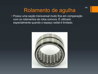 Rolamento de agulha
 Possui uma seção transversal muito fina em comparação
com os rolamentos de rolos comuns. É utilizado
especialmente quando o espaço radial é limitado.
160
 