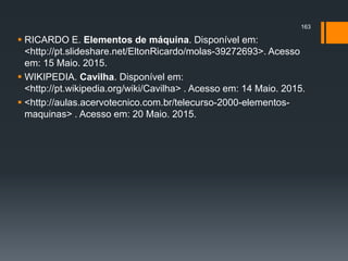  RICARDO E. Elementos de máquina. Disponível em:
<http://pt.slideshare.net/EltonRicardo/molas-39272693>. Acesso
em: 15 Maio. 2015.
 WIKIPEDIA. Cavilha. Disponível em:
<http://pt.wikipedia.org/wiki/Cavilha> . Acesso em: 14 Maio. 2015.
 <http://aulas.acervotecnico.com.br/telecurso-2000-elementos-
maquinas> . Acesso em: 20 Maio. 2015.
163
 