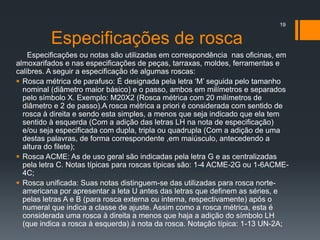 Especificações de rosca
Especificações ou notas são utilizadas em correspondência nas oficinas, em
almoxarifados e nas especificações de peças, tarraxas, moldes, ferramentas e
calibres. A seguir a especificação de algumas roscas:
 Rosca métrica de parafuso: É designada pela letra ‘M’ seguida pelo tamanho
nominal (diâmetro maior básico) e o passo, ambos em milímetros e separados
pelo símbolo X. Exemplo: M20X2 (Rosca métrica com 20 milímetros de
diâmetro e 2 de passo).A rosca métrica a priori é considerada com sentido de
rosca à direita e sendo esta simples, a menos que seja indicado que ela tem
sentido à esquerda (Com a adição das letras LH na nota de especificação)
e/ou seja especificada com dupla, tripla ou quadrupla (Com a adição de uma
destas palavras, de forma correspondente ,em maiúsculo, antecedendo a
altura do filete);
 Rosca ACME: As de uso geral são indicadas pela letra G e as centralizadas
pela letra C. Notas típicas para roscas típicas são: 1-4 ACME-2G ou 1-6ACME-
4C;
 Rosca unificada: Suas notas distinguem-se das utilizadas para rosca norte-
americana por apresentar a leta U antes das letras que definem as séries, e
pelas letras A e B (para rosca externa ou interna, respectivamente) após o
numeral que indica a classe de ajuste. Assim como a rosca métrica, esta é
considerada uma rosca à direita a menos que haja a adição do símbolo LH
(que indica a rosca à esquerda) à nota da rosca. Notação típica: 1-13 UN-2A;
19
 