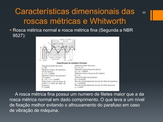 Características dimensionais das
roscas métricas e Whitworth
 Rosca métrica normal e rosca métrica fina (Segunda a NBR
9527):
A rosca métrica fina possui um numero de filetes maior que a da
rosca métrica normal em dado comprimento. O que leva a um nível
de fixação melhor evitando o afrouxamento do parafuso em caso
de vibração de máquina.
20
 