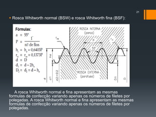  Rosca Whitworth normal (BSW) e rosca Whitworth fina (BSF):
A rosca Whitworth normal e fina apresentam as mesmas
formulas de confecção variando apenas os números de filetes por
polegadas. A rosca Whitworth normal e fina apresentam as mesmas
formulas de confecção variando apenas os números de filetes por
polegadas.
21
 
