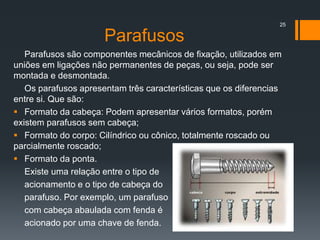 Parafusos
Parafusos são componentes mecânicos de fixação, utilizados em
uniões em ligações não permanentes de peças, ou seja, pode ser
montada e desmontada.
Os parafusos apresentam três características que os diferencias
entre si. Que são:
 Formato da cabeça: Podem apresentar vários formatos, porém
existem parafusos sem cabeça;
 Formato do corpo: Cilíndrico ou cônico, totalmente roscado ou
parcialmente roscado;
 Formato da ponta.
Existe uma relação entre o tipo de
acionamento e o tipo de cabeça do
parafuso. Por exemplo, um parafuso
com cabeça abaulada com fenda é
acionado por uma chave de fenda.
25
 
