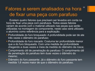 Fatores a serem analisados na hora
de fixar uma peça com parafuso
Existem quatro fatores que precisam ser levados em conta na
hora de fixar uma peça com parafusos. Todos esses fatores
variam de acordo com o material utilizado nas peças que serão
utilizadas na montagem do componente, neste caso será utilizado
o alumínio como referência para a explicação.
 Profundidade do furo broqueado: A profundidade pode ser de ate
três vezes o diâmetro do parafuso;
 Profundidade do furo roscado: Costuma ter profundidade menor
que a do furo bloqueado. Com uma medida de profundidade
chegando a duas vezes e meia da medida do diâmetro da rosca;
 Comprimento útil de penetração do parafuso: O comprimento útil
de penetração do parafuso tem duas vezes o diâmetro do
mesmo;
 Diâmetro do furo passante: Já o diâmetro do furo passante tem
medida 1,6 vezes maior de que o diâmetro do parafuso.
32
 