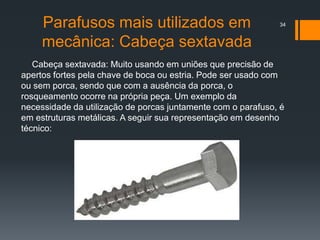 Parafusos mais utilizados em
mecânica: Cabeça sextavada
Cabeça sextavada: Muito usando em uniões que precisão de
apertos fortes pela chave de boca ou estria. Pode ser usado com
ou sem porca, sendo que com a ausência da porca, o
rosqueamento ocorre na própria peça. Um exemplo da
necessidade da utilização de porcas juntamente com o parafuso, é
em estruturas metálicas. A seguir sua representação em desenho
técnico:
34
 