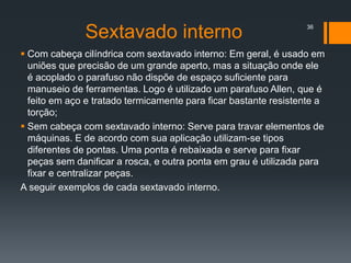 Sextavado interno
 Com cabeça cilíndrica com sextavado interno: Em geral, é usado em
uniões que precisão de um grande aperto, mas a situação onde ele
é acoplado o parafuso não dispõe de espaço suficiente para
manuseio de ferramentas. Logo é utilizado um parafuso Allen, que é
feito em aço e tratado termicamente para ficar bastante resistente a
torção;
 Sem cabeça com sextavado interno: Serve para travar elementos de
máquinas. E de acordo com sua aplicação utilizam-se tipos
diferentes de pontas. Uma ponta é rebaixada e serve para fixar
peças sem danificar a rosca, e outra ponta em grau é utilizada para
fixar e centralizar peças.
A seguir exemplos de cada sextavado interno.
36
 