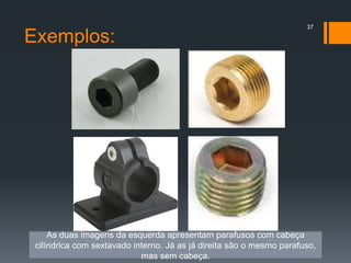 Exemplos:
37
As duas imagens da esquerda apresentam parafusos com cabeça
cilíndrica com sextavado interno. Já as já direita são o mesmo parafuso,
mas sem cabeça.
 