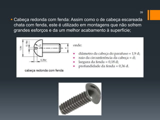 Cabeça redonda com fenda: Assim como o de cabeça escareada
chata com fenda, este é utilizado em montagens que não sofrem
grandes esforços e da um melhor acabamento à superfície;
39
 