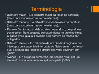  Diâmetro maior – É o diâmetro maior da rosca do parafuso
(tanto para rosca internas como externas);
 Diâmetro menor – É o diâmetro menor da rosca do parafuso
(tanto para rosca internas como externas);
 Passo – Distância, paralela ao eixo do parafuso, de qualquer
ponto de um filete ao ponto correspondente no próximo filete.
O passo (P) é igual a 1 dividido pelo numero de roscas por
polegadas;
 Diâmetro efetivo – É o diâmetro de um cilindro imaginário que
intercepta cuja superfície intercepta os filetes em um ponte no
qual a largura das rocas e a largura dos vãos deveriam ser
iguais;
 Avanço – É a distância percorrida, em sentido axial, por um
elemento roscado em uma rotação completa (360°);
4
Terminologia
 