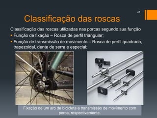 Classificação das roscas
Classificação das roscas utilizadas nas porcas segundo sua função
 Função de fixação – Rosca de perfil triangular;
 Função de transmissão de movimento – Rosca de perfil quadrado,
trapezoidal, dente de serra e especial;
47
Fixação de um aro de bicicleta e transmissão de movimento com
porca, respectivamente.
 