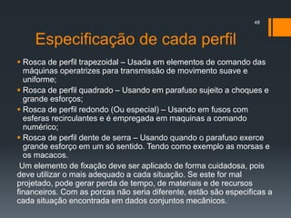 Especificação de cada perfil
 Rosca de perfil trapezoidal – Usada em elementos de comando das
máquinas operatrizes para transmissão de movimento suave e
uniforme;
 Rosca de perfil quadrado – Usando em parafuso sujeito a choques e
grande esforços;
 Rosca de perfil redondo (Ou especial) – Usando em fusos com
esferas recirculantes e é empregada em maquinas a comando
numérico;
 Rosca de perfil dente de serra – Usando quando o parafuso exerce
grande esforço em um só sentido. Tendo como exemplo as morsas e
os macacos.
Um elemento de fixação deve ser aplicado de forma cuidadosa, pois
deve utilizar o mais adequado a cada situação. Se este for mal
projetado, pode gerar perda de tempo, de materiais e de recursos
financeiros. Com as porcas não seria diferente, estão são especificas a
cada situação encontrada em dados conjuntos mecânicos.
48
 