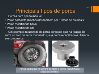 Principais tipos de porca
49
Porcas para aperto manual:
 Porca borboleta (Conhecidas também por “Porcas de orelhas”);
 Porca recartilhada baixa;
 Porca recartilhada alta.
Um exemplo da utilizada da porca borboleta está na fixação da
serra no arco de serra. Enquanto que a porca recartilhada é utilizada
em compassos.
Porca borboleta no centro da roda e porca recartilhada,
respectivamente.
 