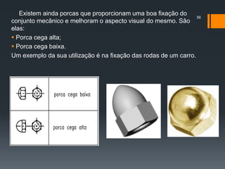 Existem ainda porcas que proporcionam uma boa fixação do
conjunto mecânico e melhoram o aspecto visual do mesmo. São
elas:
 Porca cega alta;
 Porca cega baixa.
Um exemplo da sua utilização é na fixação das rodas de um carro.
56
 