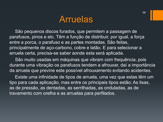 Arruelas
São pequenos discos furados, que permitem a passagem de
parafusos, pinos e etc. Têm a função de distribuir, por igual, a força
entre a porca, o parafuso e as partes montadas. São feitas,
principalmente de aço-carbono, cobre e latão. E para selecionar a
arruela certa, precisa-se saber aonde esta será aplicada.
São muito usadas em máquinas que vibram com frequência, pois
durante uma vibração os parafusos tendem a afrouxar, daí a importância
da arruela que previne este possível afrouxamento evitando acidentes.
Existe uma infinidade de tipos de arruela, uma vez que estas têm um
tipo para cada aplicação, mas entre os principais tipos estão: As lisas,
as de pressão, as dentadas, as serrilhadas, as onduladas, as de
travamento com orelha e as arruelas para perfilados.
58
 