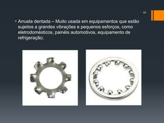  Arruela dentada – Muito usada em equipamentos que estão
sujeitos a grandes vibrações e pequenos esforços, como
eletrodomésticos, painéis automotivos, equipamento de
refrigeração;
61
 