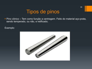 Tipos de pinos
 Pino cônico – Tem como função a centragem. Feito do material aço-prata,
sendo temperado, ou não, e retificado;
Exemplo:
69
 