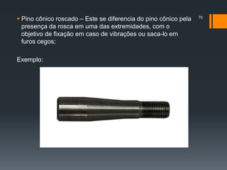  Pino cônico roscado – Este se diferencia do pino cônico pela
presença da rosca em uma das extremidades, com o
objetivo de fixação em caso de vibrações ou saca-lo em
furos cegos;
Exemplo:
70
 
