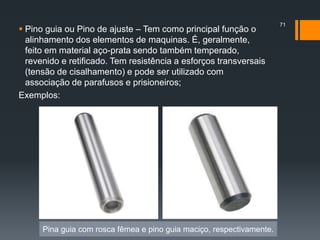  Pino guia ou Pino de ajuste – Tem como principal função o
alinhamento dos elementos de maquinas. É, geralmente,
feito em material aço-prata sendo também temperado,
revenido e retificado. Tem resistência a esforços transversais
(tensão de cisalhamento) e pode ser utilizado com
associação de parafusos e prisioneiros;
Exemplos:
71
Pina guia com rosca fêmea e pino guia maciço, respectivamente.
 