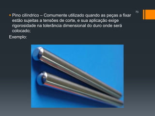  Pino cilíndrico – Comumente utilizado quando as peças a fixar
estão sujeitas a tensões de corte, e sua aplicação exige
rigorosidade na tolerância dimensional do duro onde será
colocado;
Exemplo:
73
 