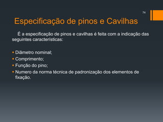 Especificação de pinos e Cavilhas
É a especificação de pinos e cavilhas é feita com a indicação das
seguintes características:
 Diâmetro nominal;
 Comprimento;
 Função do pino;
 Numero da norma técnica de padronização dos elementos de
fixação.
74
 