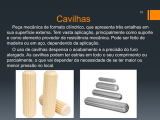 Cavilhas
Peça mecânica de formato cilíndrico, que apresenta três entalhes em
sua superfície externa. Tem vasta aplicação, principalmente como suporte
e como elemento provedor de resistência mecânica. Pode ser feito de
madeira ou em aço, dependendo da aplicação.
O uso de cavilhas despensa o acabamento e a precisão do furo
alargado. As cavilhas podem ter estrias em todo o seu comprimento ou
parcialmente, o que vai depender da necessidade de se ter maior ou
menor pressão no local.
75
 